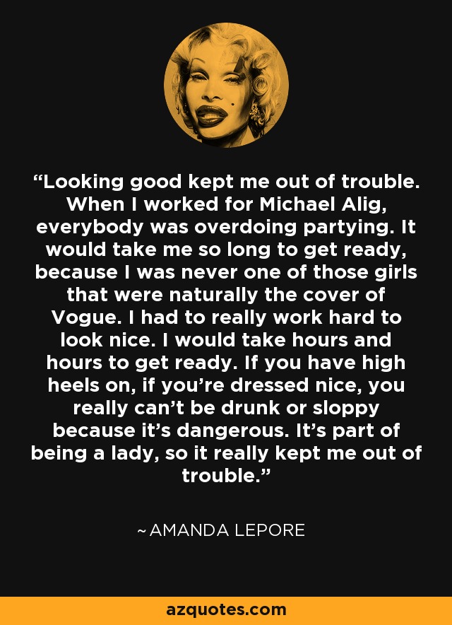 Looking good kept me out of trouble. When I worked for Michael Alig, everybody was overdoing partying. It would take me so long to get ready, because I was never one of those girls that were naturally the cover of Vogue. I had to really work hard to look nice. I would take hours and hours to get ready. If you have high heels on, if you're dressed nice, you really can't be drunk or sloppy because it's dangerous. It's part of being a lady, so it really kept me out of trouble. - Amanda Lepore