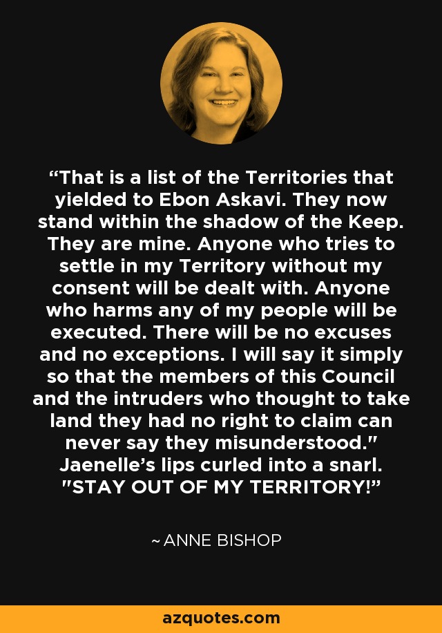 That is a list of the Territories that yielded to Ebon Askavi. They now stand within the shadow of the Keep. They are mine. Anyone who tries to settle in my Territory without my consent will be dealt with. Anyone who harms any of my people will be executed. There will be no excuses and no exceptions. I will say it simply so that the members of this Council and the intruders who thought to take land they had no right to claim can never say they misunderstood.