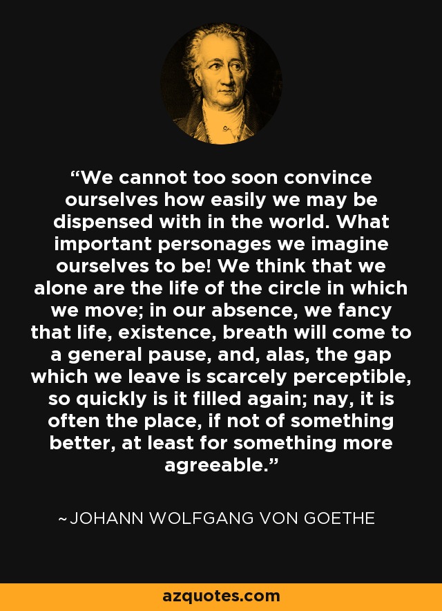 We cannot too soon convince ourselves how easily we may be dispensed with in the world. What important personages we imagine ourselves to be! We think that we alone are the life of the circle in which we move; in our absence, we fancy that life, existence, breath will come to a general pause, and, alas, the gap which we leave is scarcely perceptible, so quickly is it filled again; nay, it is often the place, if not of something better, at least for something more agreeable. - Johann Wolfgang von Goethe