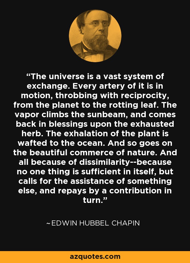 The universe is a vast system of exchange. Every artery of it is in motion, throbbing with reciprocity, from the planet to the rotting leaf. The vapor climbs the sunbeam, and comes back in blessings upon the exhausted herb. The exhalation of the plant is wafted to the ocean. And so goes on the beautiful commerce of nature. And all because of dissimilarity--because no one thing is sufficient in itself, but calls for the assistance of something else, and repays by a contribution in turn. - Edwin Hubbel Chapin