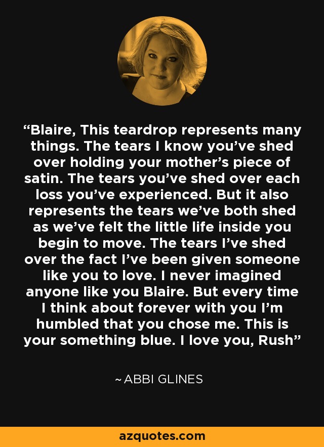 Blaire, This teardrop represents many things. The tears I know you’ve shed over holding your mother’s piece of satin. The tears you’ve shed over each loss you’ve experienced. But it also represents the tears we’ve both shed as we’ve felt the little life inside you begin to move. The tears I’ve shed over the fact I’ve been given someone like you to love. I never imagined anyone like you Blaire. But every time I think about forever with you I’m humbled that you chose me. This is your something blue. I love you, Rush - Abbi Glines