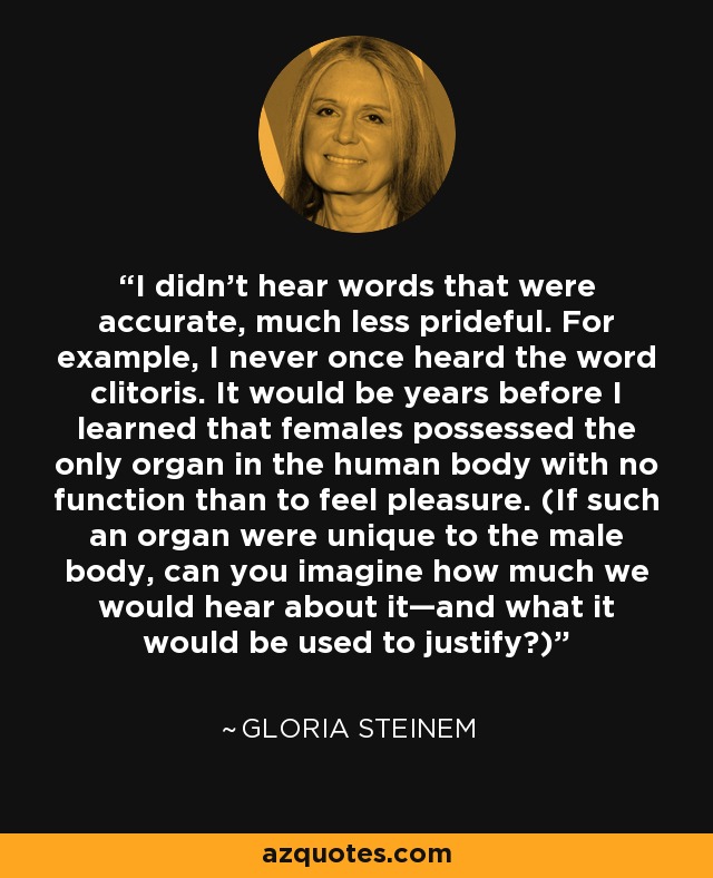 I didn’t hear words that were accurate, much less prideful. For example, I never once heard the word clitoris. It would be years before I learned that females possessed the only organ in the human body with no function than to feel pleasure. (If such an organ were unique to the male body, can you imagine how much we would hear about it—and what it would be used to justify?) - Gloria Steinem