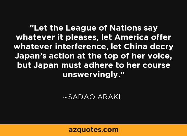 Let the League of Nations say whatever it pleases, let America offer whatever interference, let China decry Japan's action at the top of her voice, but Japan must adhere to her course unswervingly. - Sadao Araki