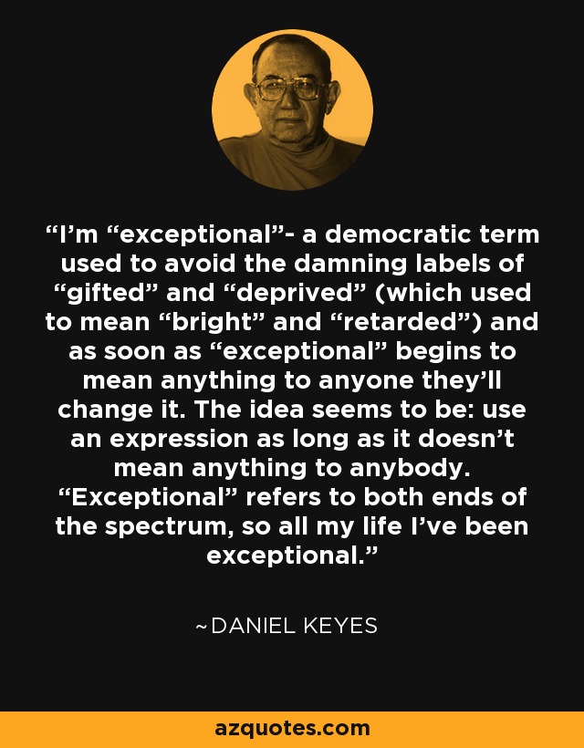 I’m “exceptional”- a democratic term used to avoid the damning labels of “gifted” and “deprived” (which used to mean “bright” and “retarded”) and as soon as “exceptional” begins to mean anything to anyone they’ll change it. The idea seems to be: use an expression as long as it doesn’t mean anything to anybody. “Exceptional” refers to both ends of the spectrum, so all my life I’ve been exceptional. - Daniel Keyes