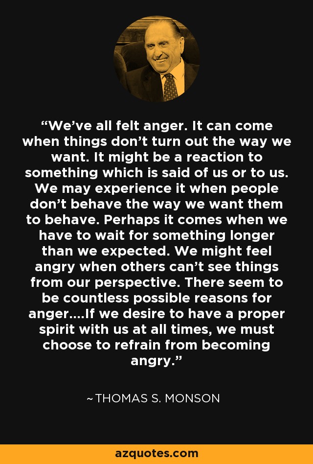 We've all felt anger. It can come when things don't turn out the way we want. It might be a reaction to something which is said of us or to us. We may experience it when people don't behave the way we want them to behave. Perhaps it comes when we have to wait for something longer than we expected. We might feel angry when others can't see things from our perspective. There seem to be countless possible reasons for anger….If we desire to have a proper spirit with us at all times, we must choose to refrain from becoming angry. - Thomas S. Monson