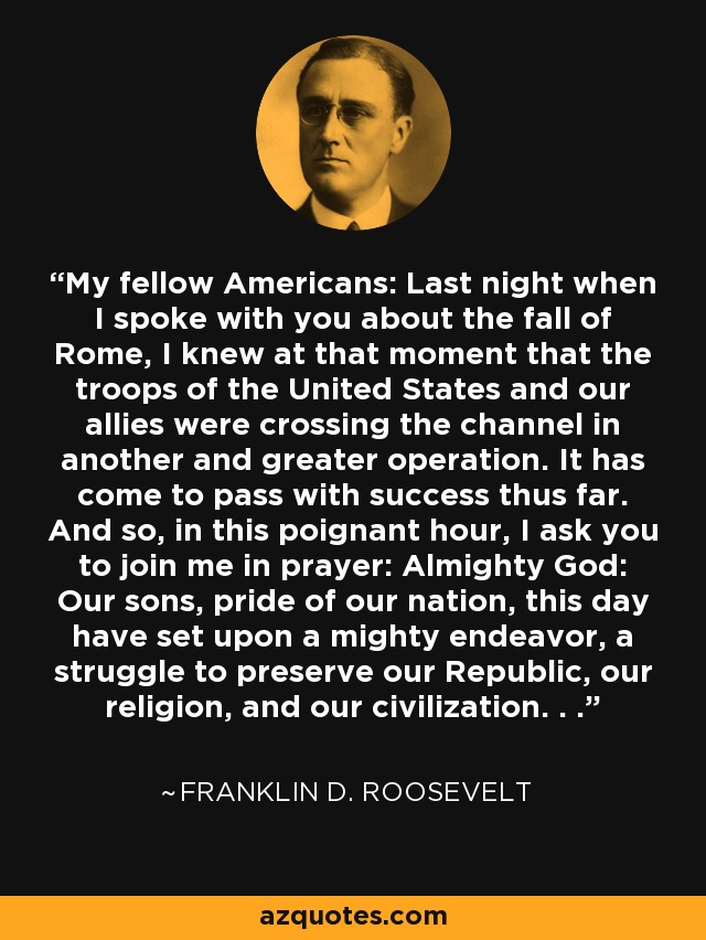 My fellow Americans: Last night when I spoke with you about the fall of Rome, I knew at that moment that the troops of the United States and our allies were crossing the channel in another and greater operation. It has come to pass with success thus far. And so, in this poignant hour, I ask you to join me in prayer: Almighty God: Our sons, pride of our nation, this day have set upon a mighty endeavor, a struggle to preserve our Republic, our religion, and our civilization. . . - Franklin D. Roosevelt