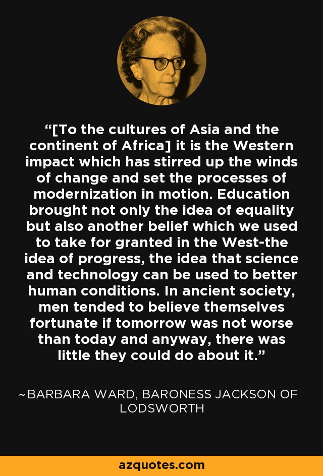 [To the cultures of Asia and the continent of Africa] it is the Western impact which has stirred up the winds of change and set the processes of modernization in motion. Education brought not only the idea of equality but also another belief which we used to take for granted in the West-the idea of progress, the idea that science and technology can be used to better human conditions. In ancient society, men tended to believe themselves fortunate if tomorrow was not worse than today and anyway, there was little they could do about it. - Barbara Ward, Baroness Jackson of Lodsworth