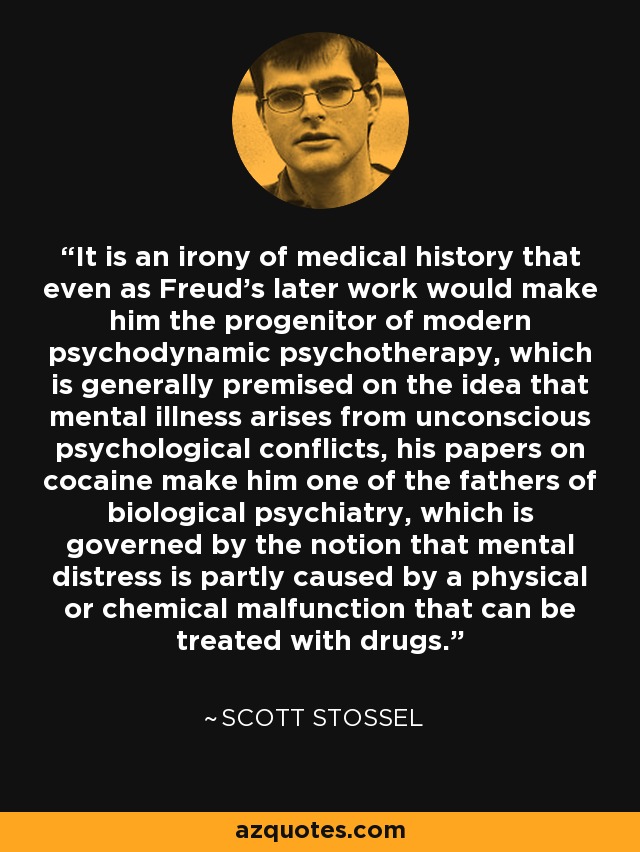It is an irony of medical history that even as Freud's later work would make him the progenitor of modern psychodynamic psychotherapy, which is generally premised on the idea that mental illness arises from unconscious psychological conflicts, his papers on cocaine make him one of the fathers of biological psychiatry, which is governed by the notion that mental distress is partly caused by a physical or chemical malfunction that can be treated with drugs. - Scott Stossel