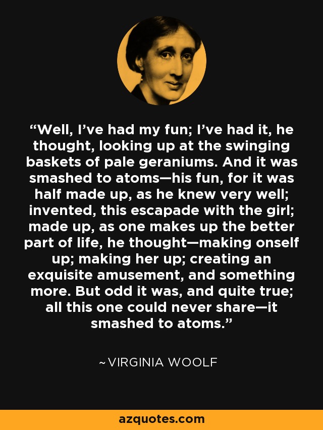 Well, I’ve had my fun; I’ve had it, he thought, looking up at the swinging baskets of pale geraniums. And it was smashed to atoms—his fun, for it was half made up, as he knew very well; invented, this escapade with the girl; made up, as one makes up the better part of life, he thought—making onself up; making her up; creating an exquisite amusement, and something more. But odd it was, and quite true; all this one could never share—it smashed to atoms. - Virginia Woolf