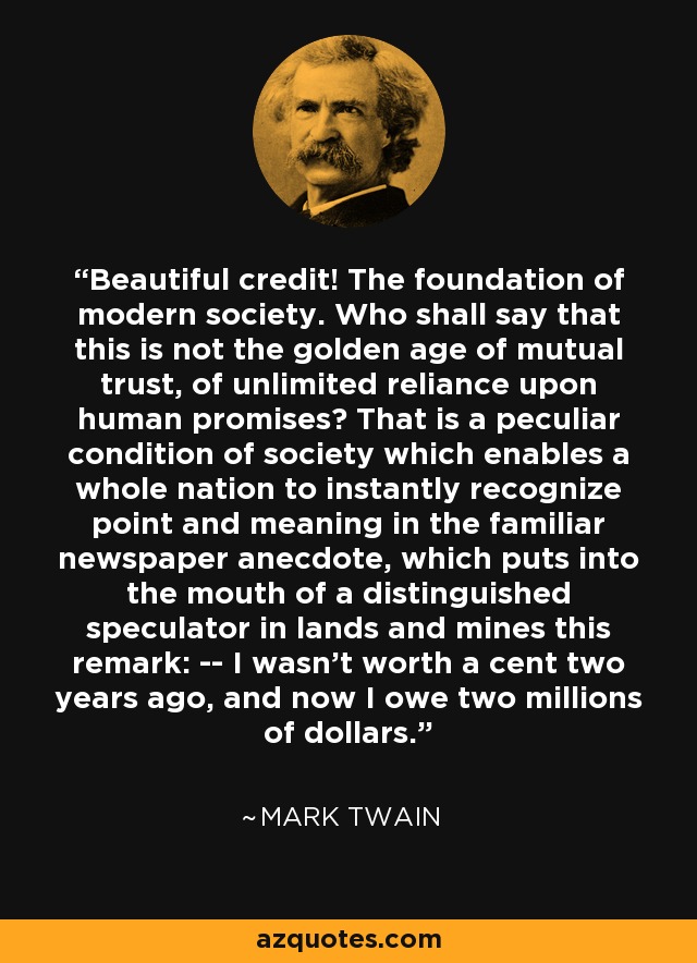 Beautiful credit! The foundation of modern society. Who shall say that this is not the golden age of mutual trust, of unlimited reliance upon human promises? That is a peculiar condition of society which enables a whole nation to instantly recognize point and meaning in the familiar newspaper anecdote, which puts into the mouth of a distinguished speculator in lands and mines this remark: -- I wasn't worth a cent two years ago, and now I owe two millions of dollars. - Mark Twain