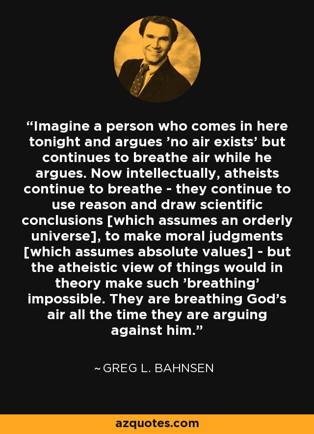 Imagine a person who comes in here tonight and argues 'no air exists' but continues to breathe air while he argues. Now intellectually, atheists continue to breathe - they continue to use reason and draw scientific conclusions [which assumes an orderly universe], to make moral judgments [which assumes absolute values] - but the atheistic view of things would in theory make such 'breathing' impossible. They are breathing God's air all the time they are arguing against him. - Greg L. Bahnsen