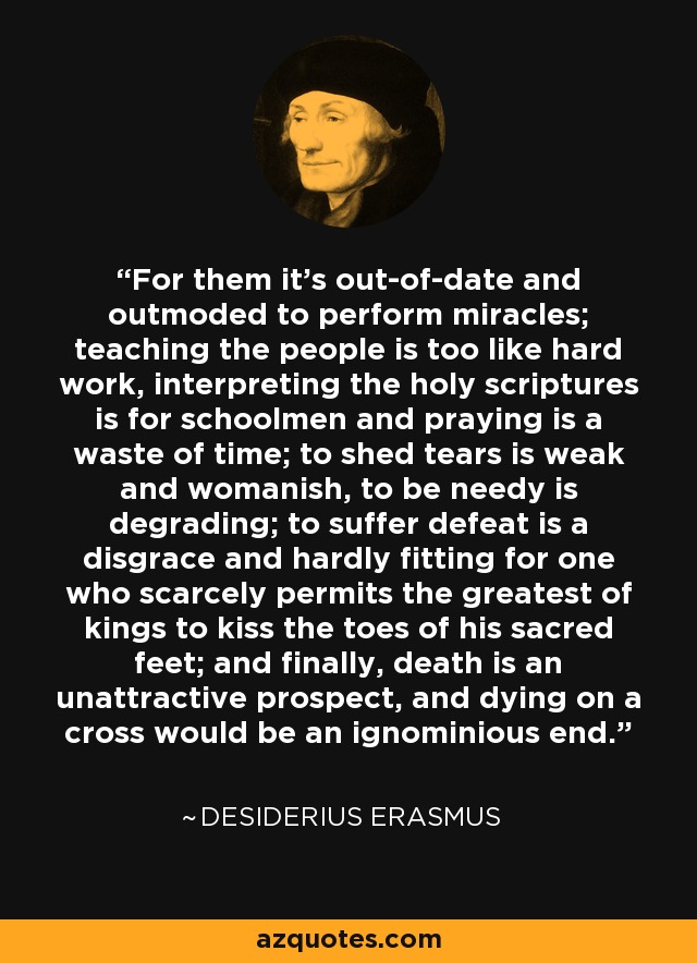 For them it's out-of-date and outmoded to perform miracles; teaching the people is too like hard work, interpreting the holy scriptures is for schoolmen and praying is a waste of time; to shed tears is weak and womanish, to be needy is degrading; to suffer defeat is a disgrace and hardly fitting for one who scarcely permits the greatest of kings to kiss the toes of his sacred feet; and finally, death is an unattractive prospect, and dying on a cross would be an ignominious end. - Desiderius Erasmus