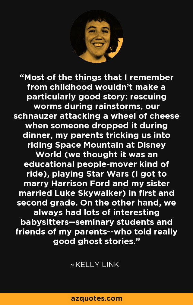 Most of the things that I remember from childhood wouldn't make a particularly good story: rescuing worms during rainstorms, our schnauzer attacking a wheel of cheese when someone dropped it during dinner, my parents tricking us into riding Space Mountain at Disney World (we thought it was an educational people-mover kind of ride), playing Star Wars (I got to marry Harrison Ford and my sister married Luke Skywalker) in first and second grade. On the other hand, we always had lots of interesting babysitters--seminary students and friends of my parents--who told really good ghost stories. - Kelly Link