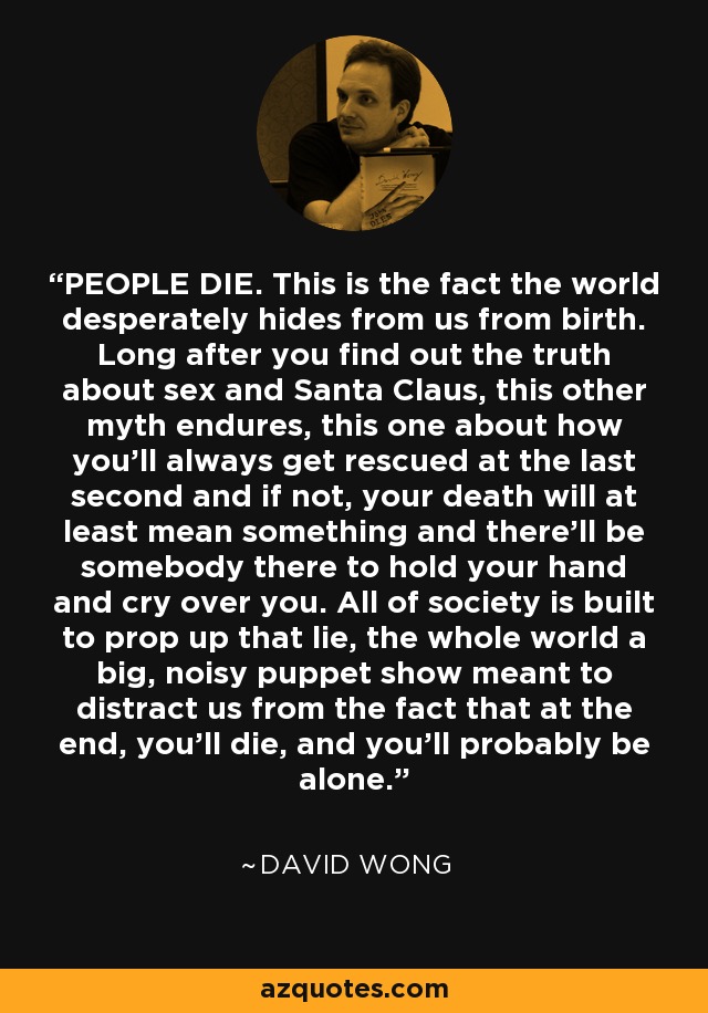 PEOPLE DIE. This is the fact the world desperately hides from us from birth. Long after you find out the truth about sex and Santa Claus, this other myth endures, this one about how you’ll always get rescued at the last second and if not, your death will at least mean something and there’ll be somebody there to hold your hand and cry over you. All of society is built to prop up that lie, the whole world a big, noisy puppet show meant to distract us from the fact that at the end, you’ll die, and you’ll probably be alone. - David Wong