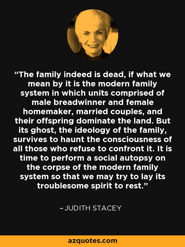 The family indeed is dead, if what we mean by it is the modern family system in which units comprised of male breadwinner and female homemaker, married couples, and their offspring dominate the land. But its ghost, the ideology of the family, survives to haunt the consciousness of all those who refuse to confront it. It is time to perform a social autopsy on the corpse of the modern family system so that we may try to lay its troublesome spirit to rest. - Judith Stacey