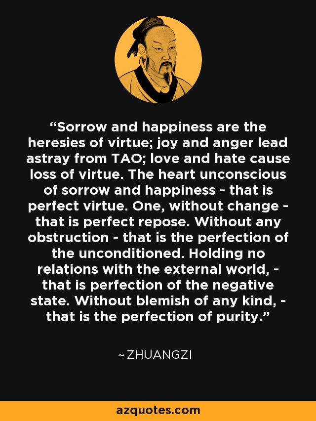 Sorrow and happiness are the heresies of virtue; joy and anger lead astray from TAO; love and hate cause loss of virtue. The heart unconscious of sorrow and happiness - that is perfect virtue. One, without change - that is perfect repose. Without any obstruction - that is the perfection of the unconditioned. Holding no relations with the external world, - that is perfection of the negative state. Without blemish of any kind, - that is the perfection of purity. - Zhuangzi