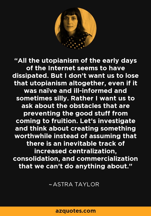 All the utopianism of the early days of the Internet seems to have dissipated. But I don't want us to lose that utopianism altogether, even if it was naïve and ill-informed and sometimes silly. Rather I want us to ask about the obstacles that are preventing the good stuff from coming to fruition. Let's investigate and think about creating something worthwhile instead of assuming that there is an inevitable track of increased centralization, consolidation, and commercialization that we can't do anything about. - Astra Taylor