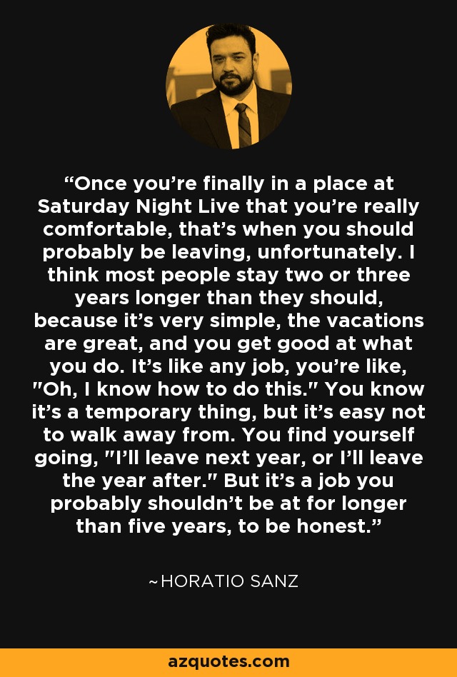 Once you're finally in a place at Saturday Night Live that you're really comfortable, that's when you should probably be leaving, unfortunately. I think most people stay two or three years longer than they should, because it's very simple, the vacations are great, and you get good at what you do. It's like any job, you're like, 
