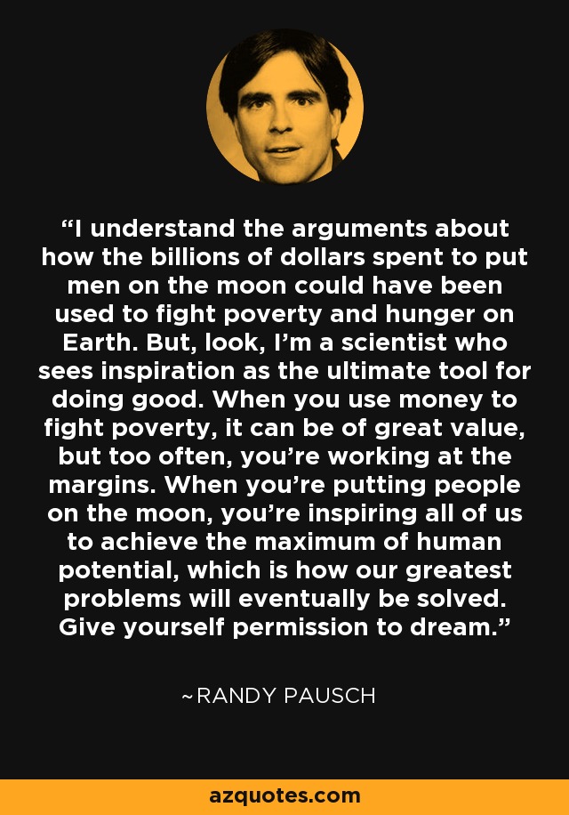 I understand the arguments about how the billions of dollars spent to put men on the moon could have been used to fight poverty and hunger on Earth. But, look, I'm a scientist who sees inspiration as the ultimate tool for doing good. When you use money to fight poverty, it can be of great value, but too often, you're working at the margins. When you're putting people on the moon, you're inspiring all of us to achieve the maximum of human potential, which is how our greatest problems will eventually be solved. Give yourself permission to dream. - Randy Pausch