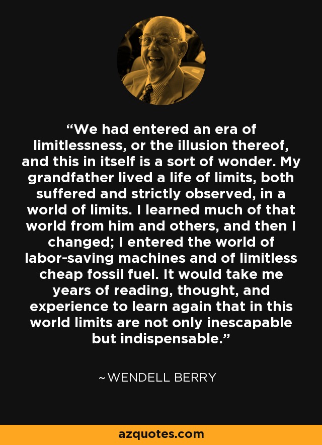 We had entered an era of limitlessness, or the illusion thereof, and this in itself is a sort of wonder. My grandfather lived a life of limits, both suffered and strictly observed, in a world of limits. I learned much of that world from him and others, and then I changed; I entered the world of labor-saving machines and of limitless cheap fossil fuel. It would take me years of reading, thought, and experience to learn again that in this world limits are not only inescapable but indispensable. - Wendell Berry
