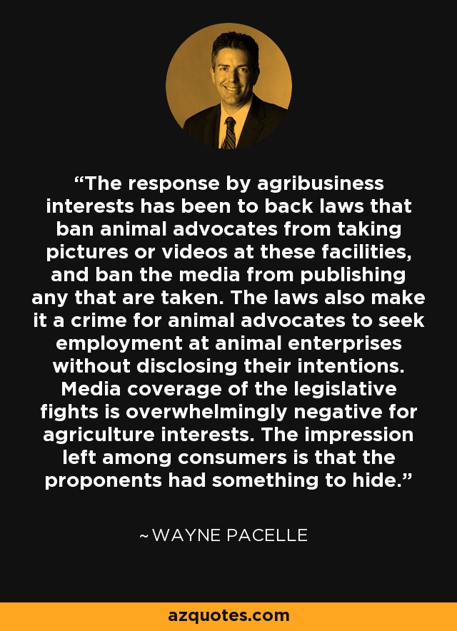 The response by agribusiness interests has been to back laws that ban animal advocates from taking pictures or videos at these facilities, and ban the media from publishing any that are taken. The laws also make it a crime for animal advocates to seek employment at animal enterprises without disclosing their intentions. Media coverage of the legislative fights is overwhelmingly negative for agriculture interests. The impression left among consumers is that the proponents had something to hide. - Wayne Pacelle