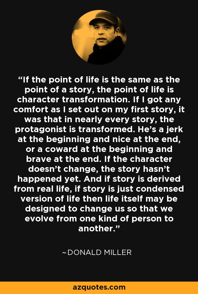 If the point of life is the same as the point of a story, the point of life is character transformation. If I got any comfort as I set out on my first story, it was that in nearly every story, the protagonist is transformed. He's a jerk at the beginning and nice at the end, or a coward at the beginning and brave at the end. If the character doesn't change, the story hasn't happened yet. And if story is derived from real life, if story is just condensed version of life then life itself may be designed to change us so that we evolve from one kind of person to another. - Donald Miller