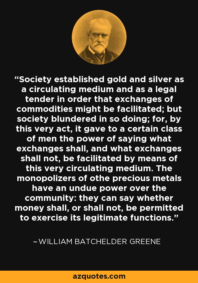 Society established gold and silver as a circulating medium and as a legal tender in order that exchanges of commodities might be facilitated; but society blundered in so doing; for, by this very act, it gave to a certain class of men the power of saying what exchanges shall, and what exchanges shall not, be facilitated by means of this very circulating medium. The monopolizers of othe precious metals have an undue power over the community: they can say whether money shall, or shall not, be permitted to exercise its legitimate functions. - William Batchelder Greene