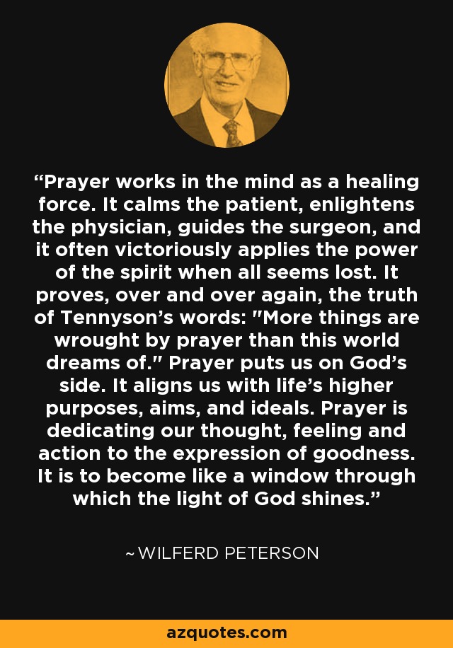 Prayer works in the mind as a healing force. It calms the patient, enlightens the physician, guides the surgeon, and it often victoriously applies the power of the spirit when all seems lost. It proves, over and over again, the truth of Tennyson's words: 