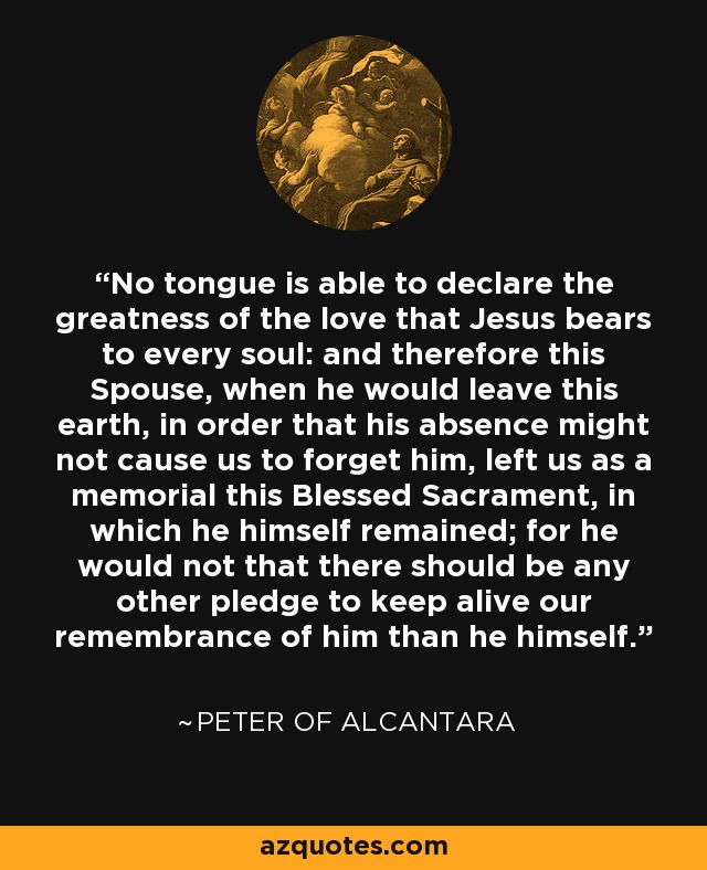 No tongue is able to declare the greatness of the love that Jesus bears to every soul: and therefore this Spouse, when he would leave this earth, in order that his absence might not cause us to forget him, left us as a memorial this Blessed Sacrament, in which he himself remained; for he would not that there should be any other pledge to keep alive our remembrance of him than he himself. - Peter of Alcantara