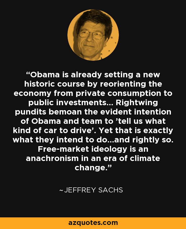 Obama is already setting a new historic course by reorienting the economy from private consumption to public investments... Rightwing pundits bemoan the evident intention of Obama and team to 'tell us what kind of car to drive'. Yet that is exactly what they intend to do...and rightly so. Free-market ideology is an anachronism in an era of climate change. - Jeffrey Sachs