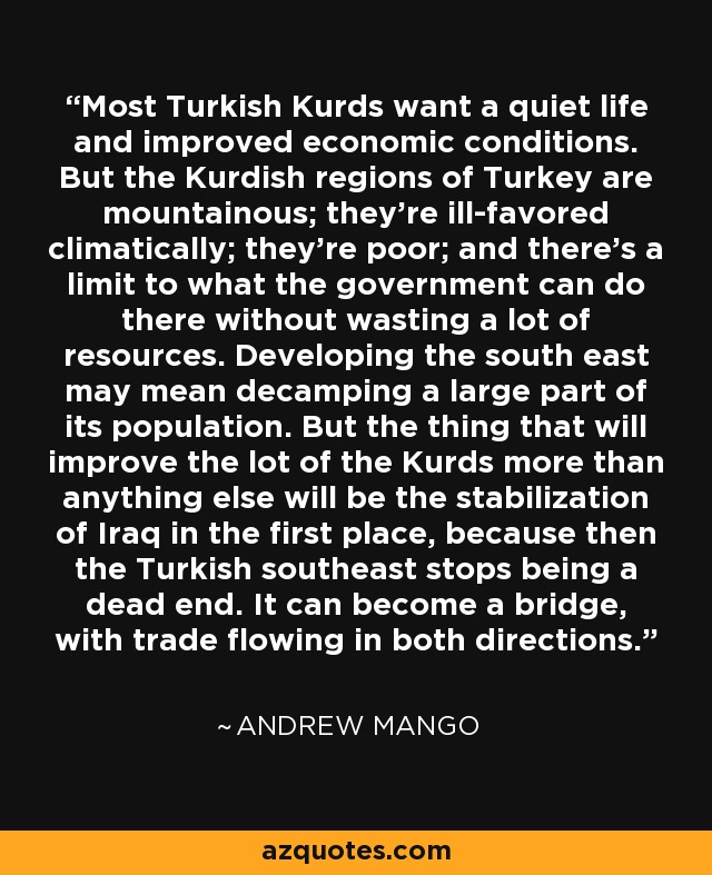 Most Turkish Kurds want a quiet life and improved economic conditions. But the Kurdish regions of Turkey are mountainous; they're ill-favored climatically; they're poor; and there's a limit to what the government can do there without wasting a lot of resources. Developing the south east may mean decamping a large part of its population. But the thing that will improve the lot of the Kurds more than anything else will be the stabilization of Iraq in the first place, because then the Turkish southeast stops being a dead end. It can become a bridge, with trade flowing in both directions. - Andrew Mango