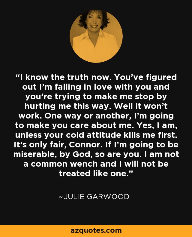 I know the truth now. You've figured out I'm falling in love with you and you're trying to make me stop by hurting me this way. Well it won't work. One way or another, I'm going to make you care about me. Yes, I am, unless your cold attitude kills me first. It's only fair, Connor. If I'm going to be miserable, by God, so are you. I am not a common wench and I will not be treated like one. - Julie Garwood