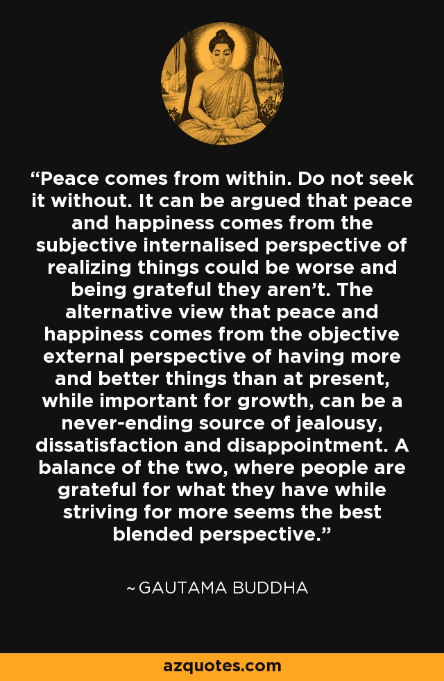 Peace comes from within. Do not seek it without. It can be argued that peace and happiness comes from the subjective internalised perspective of realizing things could be worse and being grateful they aren't. The alternative view that peace and happiness comes from the objective external perspective of having more and better things than at present, while important for growth, can be a never-ending source of jealousy, dissatisfaction and disappointment. A balance of the two, where people are grateful for what they have while striving for more seems the best blended perspective. - Gautama Buddha