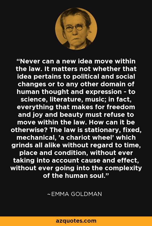 Never can a new idea move within the law. It matters not whether that idea pertains to political and social changes or to any other domain of human thought and expression - to science, literature, music; in fact, everything that makes for freedom and joy and beauty must refuse to move within the law. How can it be otherwise? The law is stationary, fixed, mechanical, 'a chariot wheel' which grinds all alike without regard to time, place and condition, without ever taking into account cause and effect, without ever going into the complexity of the human soul. - Emma Goldman