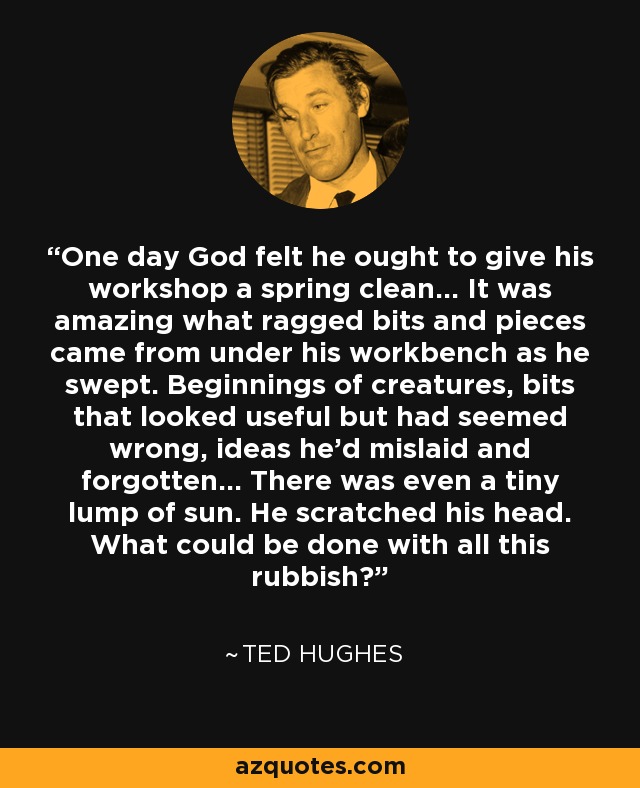 One day God felt he ought to give his workshop a spring clean... It was amazing what ragged bits and pieces came from under his workbench as he swept. Beginnings of creatures, bits that looked useful but had seemed wrong, ideas he'd mislaid and forgotten... There was even a tiny lump of sun. He scratched his head. What could be done with all this rubbish? - Ted Hughes