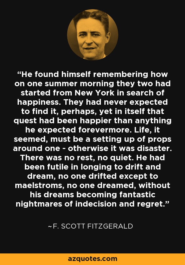 He found himself remembering how on one summer morning they two had started from New York in search of happiness. They had never expected to find it, perhaps, yet in itself that quest had been happier than anything he expected forevermore. Life, it seemed, must be a setting up of props around one - otherwise it was disaster. There was no rest, no quiet. He had been futile in longing to drift and dream, no one drifted except to maelstroms, no one dreamed, without his dreams becoming fantastic nightmares of indecision and regret. - F. Scott Fitzgerald