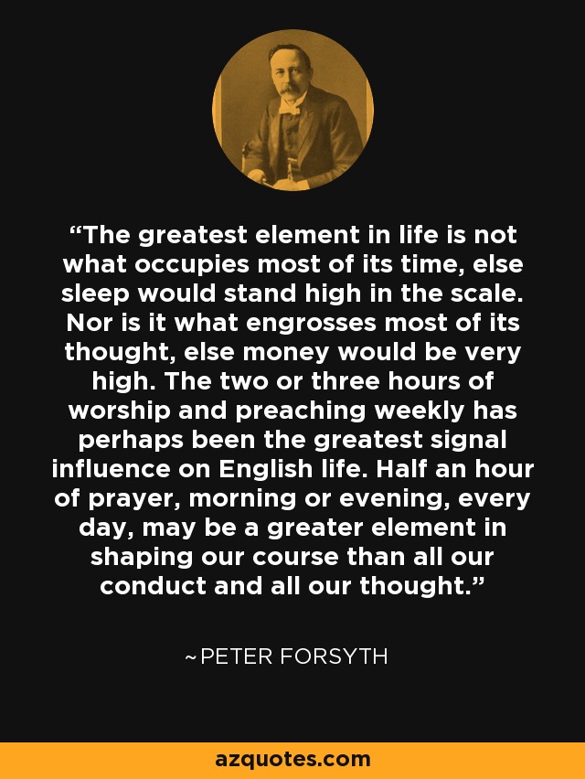 The greatest element in life is not what occupies most of its time, else sleep would stand high in the scale. Nor is it what engrosses most of its thought, else money would be very high. The two or three hours of worship and preaching weekly has perhaps been the greatest signal influence on English life. Half an hour of prayer, morning or evening, every day, may be a greater element in shaping our course than all our conduct and all our thought. - Peter Forsyth
