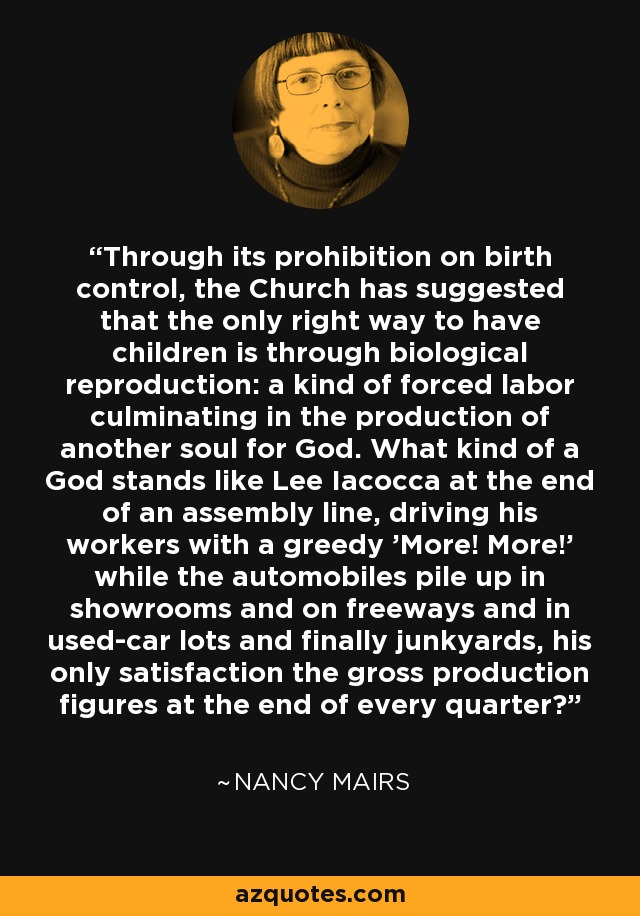 Through its prohibition on birth control, the Church has suggested that the only right way to have children is through biological reproduction: a kind of forced labor culminating in the production of another soul for God. What kind of a God stands like Lee Iacocca at the end of an assembly line, driving his workers with a greedy 'More! More!' while the automobiles pile up in showrooms and on freeways and in used-car lots and finally junkyards, his only satisfaction the gross production figures at the end of every quarter? - Nancy Mairs