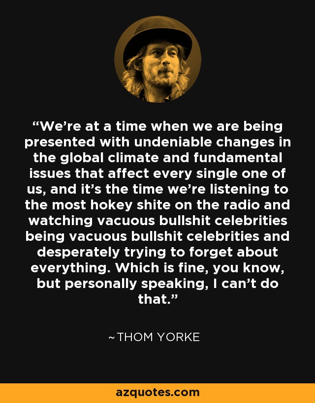 We're at a time when we are being presented with undeniable changes in the global climate and fundamental issues that affect every single one of us, and it's the time we're listening to the most hokey shite on the radio and watching vacuous bullshit celebrities being vacuous bullshit celebrities and desperately trying to forget about everything. Which is fine, you know, but personally speaking, I can't do that. - Thom Yorke
