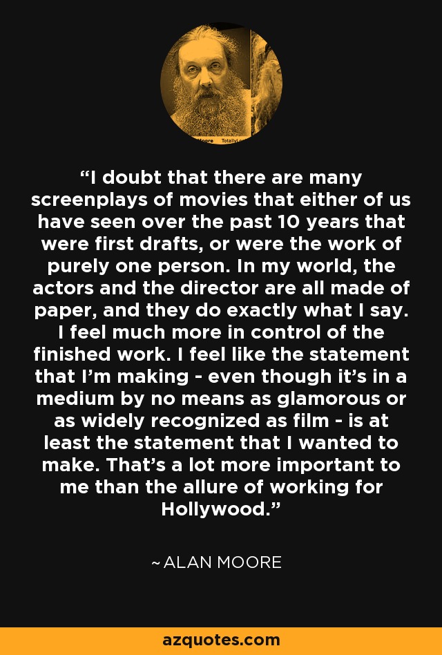 I doubt that there are many screenplays of movies that either of us have seen over the past 10 years that were first drafts, or were the work of purely one person. In my world, the actors and the director are all made of paper, and they do exactly what I say. I feel much more in control of the finished work. I feel like the statement that I'm making - even though it's in a medium by no means as glamorous or as widely recognized as film - is at least the statement that I wanted to make. That's a lot more important to me than the allure of working for Hollywood. - Alan Moore