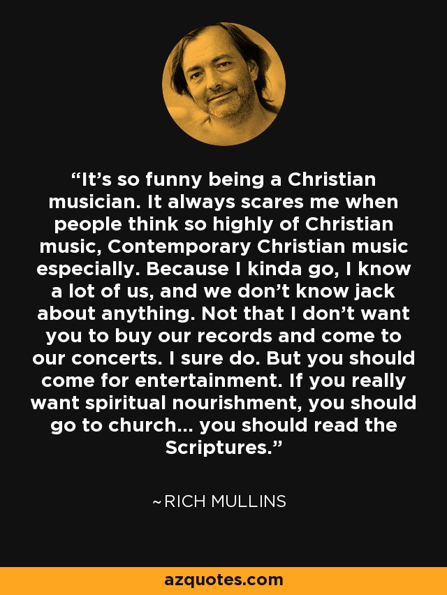 It's so funny being a Christian musician. It always scares me when people think so highly of Christian music, Contemporary Christian music especially. Because I kinda go, I know a lot of us, and we don't know jack about anything. Not that I don't want you to buy our records and come to our concerts. I sure do. But you should come for entertainment. If you really want spiritual nourishment, you should go to church... you should read the Scriptures. - Rich Mullins
