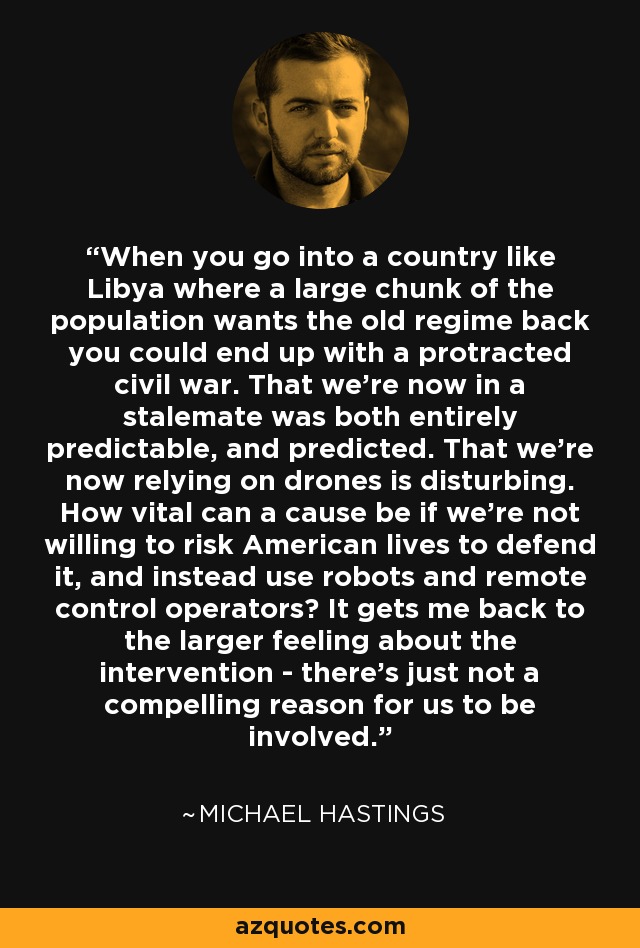 When you go into a country like Libya where a large chunk of the population wants the old regime back you could end up with a protracted civil war. That we're now in a stalemate was both entirely predictable, and predicted. That we're now relying on drones is disturbing. How vital can a cause be if we're not willing to risk American lives to defend it, and instead use robots and remote control operators? It gets me back to the larger feeling about the intervention - there's just not a compelling reason for us to be involved. - Michael Hastings