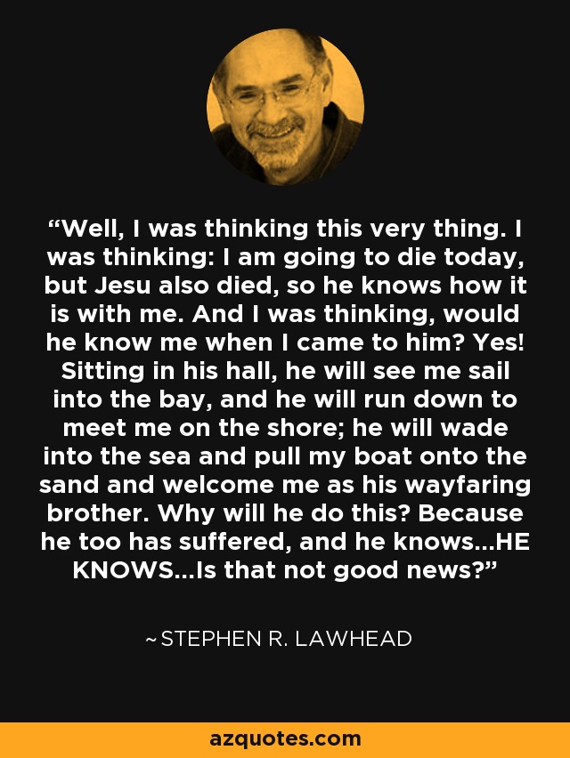 Well, I was thinking this very thing. I was thinking: I am going to die today, but Jesu also died, so he knows how it is with me. And I was thinking, would he know me when I came to him? Yes! Sitting in his hall, he will see me sail into the bay, and he will run down to meet me on the shore; he will wade into the sea and pull my boat onto the sand and welcome me as his wayfaring brother. Why will he do this? Because he too has suffered, and he knows...HE KNOWS...Is that not good news? - Stephen R. Lawhead