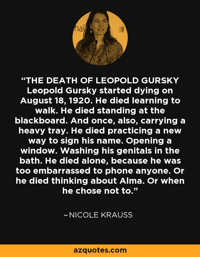 THE DEATH OF LEOPOLD GURSKY Leopold Gursky started dying on August 18, 1920. He died learning to walk. He died standing at the blackboard. And once, also, carrying a heavy tray. He died practicing a new way to sign his name. Opening a window. Washing his genitals in the bath. He died alone, because he was too embarrassed to phone anyone. Or he died thinking about Alma. Or when he chose not to. - Nicole Krauss