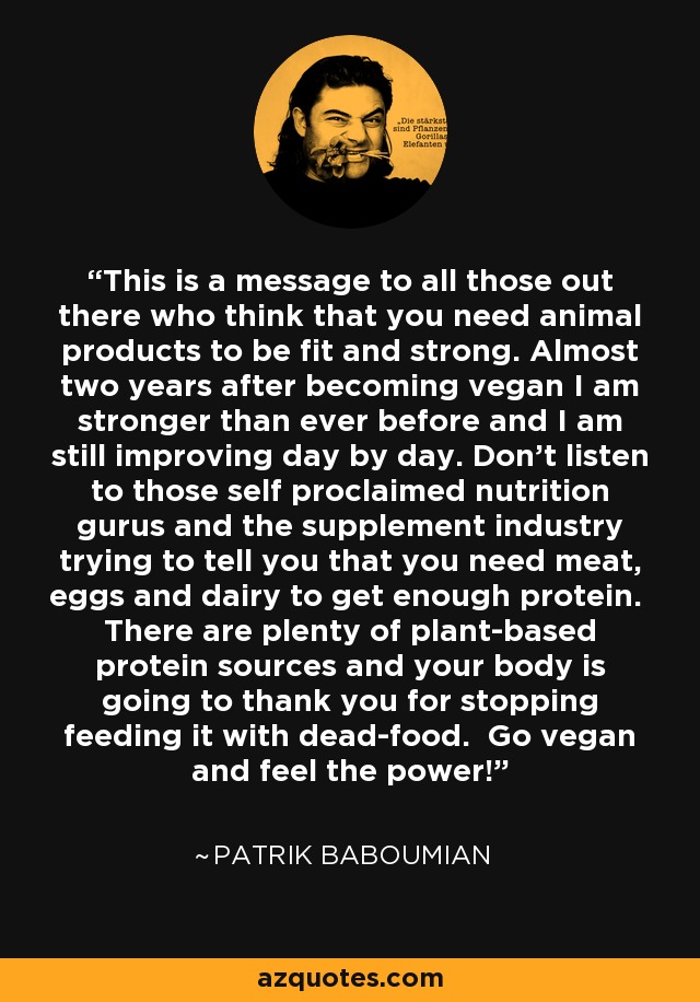 This is a message to all those out there who think that you need animal products to be fit and strong. Almost two years after becoming vegan I am stronger than ever before and I am still improving day by day. Don't listen to those self proclaimed nutrition gurus and the supplement industry trying to tell you that you need meat, eggs and dairy to get enough protein. There are plenty of plant-based protein sources and your body is going to thank you for stopping feeding it with dead-food. Go vegan and feel the power! - Patrik Baboumian