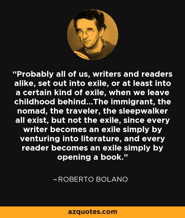 Probably all of us, writers and readers alike, set out into exile, or at least into a certain kind of exile, when we leave childhood behind...The immigrant, the nomad, the traveler, the sleepwalker all exist, but not the exile, since every writer becomes an exile simply by venturing into literature, and every reader becomes an exile simply by opening a book. - Roberto Bolano