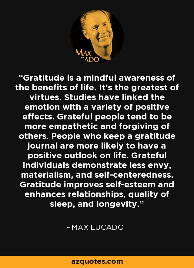 Gratitude is a mindful awareness of the benefits of life. It's the greatest of virtues. Studies have linked the emotion with a variety of positive effects. Grateful people tend to be more empathetic and forgiving of others. People who keep a gratitude journal are more likely to have a positive outlook on life. Grateful individuals demonstrate less envy, materialism, and self-centeredness. Gratitude improves self-esteem and enhances relationships, quality of sleep, and longevity. - Max Lucado