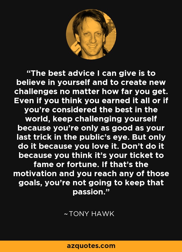 The best advice I can give is to believe in yourself and to create new challenges no matter how far you get. Even if you think you earned it all or if you're considered the best in the world, keep challenging yourself because you're only as good as your last trick in the public's eye. But only do it because you love it. Don't do it because you think it's your ticket to fame or fortune. If that's the motivation and you reach any of those goals, you're not going to keep that passion. - Tony Hawk