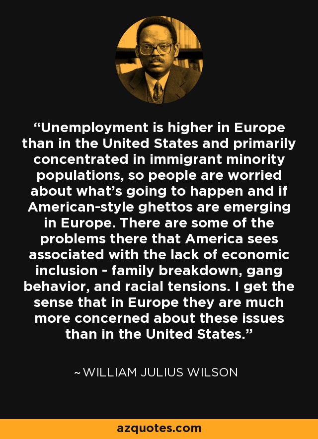 Unemployment is higher in Europe than in the United States and primarily concentrated in immigrant minority populations, so people are worried about what's going to happen and if American-style ghettos are emerging in Europe. There are some of the problems there that America sees associated with the lack of economic inclusion - family breakdown, gang behavior, and racial tensions. I get the sense that in Europe they are much more concerned about these issues than in the United States. - William Julius Wilson