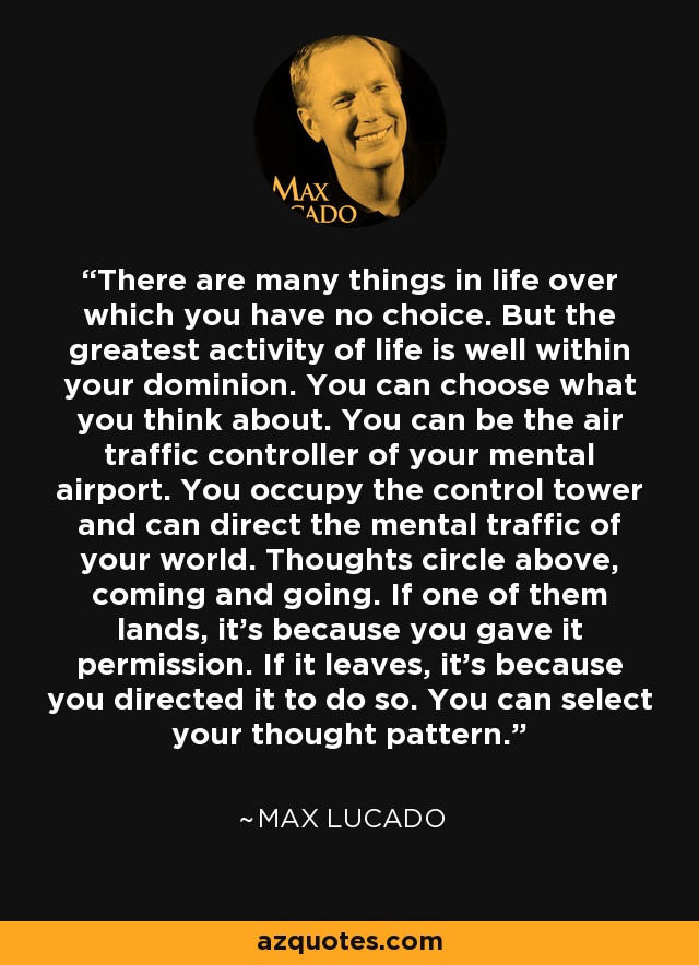 There are many things in life over which you have no choice. But the greatest activity of life is well within your dominion. You can choose what you think about. You can be the air traffic controller of your mental airport. You occupy the control tower and can direct the mental traffic of your world. Thoughts circle above, coming and going. If one of them lands, it's because you gave it permission. If it leaves, it's because you directed it to do so. You can select your thought pattern. - Max Lucado